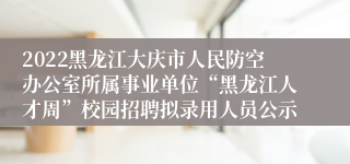 2022黑龙江大庆市人民防空办公室所属事业单位“黑龙江人才周”校园招聘拟录用人员公示