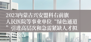 2023内蒙古兴安盟科右前旗人民医院等事业单位“绿色通道”引进高层次和急需紧缺人才拟聘用公告