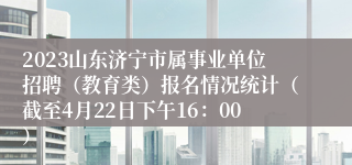 2023山东济宁市属事业单位招聘（教育类）报名情况统计（截至4月22日下午16：00）