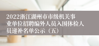 2022浙江湖州市市级机关事业单位招聘编外人员入围体检人员递补名单公示（五）