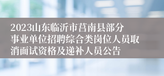 2023山东临沂市莒南县部分事业单位招聘综合类岗位人员取消面试资格及递补人员公告