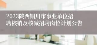 2023陕西铜川市事业单位招聘核销及核减招聘岗位计划公告