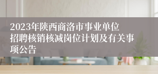 2023年陕西商洛市事业单位招聘核销核减岗位计划及有关事项公告