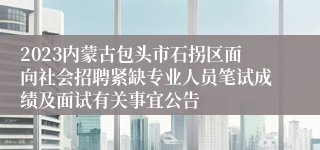 2023内蒙古包头市石拐区面向社会招聘紧缺专业人员笔试成绩及面试有关事宜公告