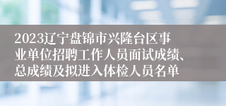 2023辽宁盘锦市兴隆台区事业单位招聘工作人员面试成绩、总成绩及拟进入体检人员名单