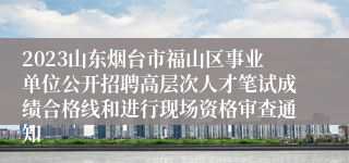 2023山东烟台市福山区事业单位公开招聘高层次人才笔试成绩合格线和进行现场资格审查通知