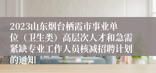 2023山东烟台栖霞市事业单位（卫生类）高层次人才和急需紧缺专业工作人员核减招聘计划的通知