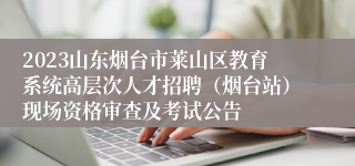 2023山东烟台市莱山区教育系统高层次人才招聘（烟台站）现场资格审查及考试公告