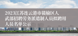 2023江苏连云港市赣榆区人武部招聘劳务派遣制人员拟聘用人员名单公示