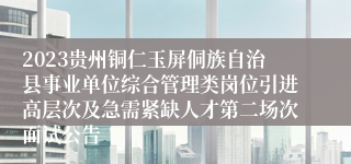 2023贵州铜仁玉屏侗族自治县事业单位综合管理类岗位引进高层次及急需紧缺人才第二场次面试公告