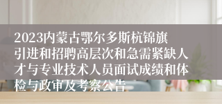 2023内蒙古鄂尔多斯杭锦旗引进和招聘高层次和急需紧缺人才与专业技术人员面试成绩和体检与政审及考察公告