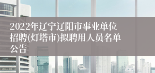 2022年辽宁辽阳市事业单位招聘(灯塔市)拟聘用人员名单公告