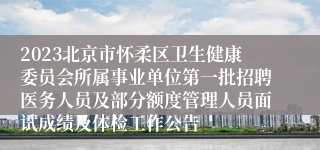 2023北京市怀柔区卫生健康委员会所属事业单位第一批招聘医务人员及部分额度管理人员面试成绩及体检工作公告