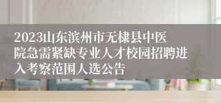 2023山东滨州市无棣县中医院急需紧缺专业人才校园招聘进入考察范围人选公告