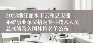 2023浙江丽水市云和县卫健系统事业单位招聘专业技术人员总成绩及入围体检名单公布