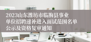 2023山东潍坊市临朐县事业单位招聘递补进入面试范围名单公示及资格复审通知