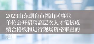 2023山东烟台市福山区事业单位公开招聘高层次人才笔试成绩合格线和进行现场资格审查的通知
