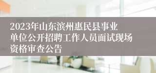 2023年山东滨州惠民县事业单位公开招聘工作人员面试现场资格审查公告