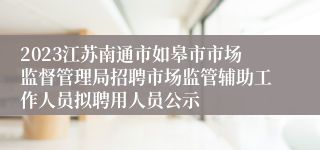 2023江苏南通市如皋市市场监督管理局招聘市场监管辅助工作人员拟聘用人员公示