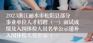 2023浙江丽水市松阳县部分事业单位人才招聘（一）面试成绩及入围体检人员名单公示递补入围体检人员公示（一