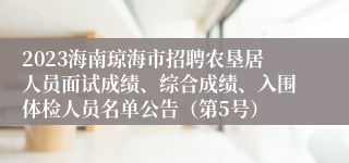 2023海南琼海市招聘农垦居人员面试成绩、综合成绩、入围体检人员名单公告（第5号）