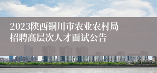 2023陕西铜川市农业农村局招聘高层次人才面试公告