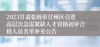 2023甘肃张掖市甘州区引进高层次急需紧缺人才资格初审合格人员名单补充公告