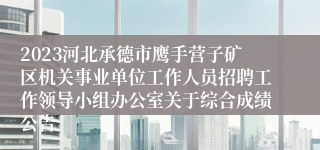 2023河北承德市鹰手营子矿区机关事业单位工作人员招聘工作领导小组办公室关于综合成绩公告