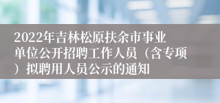 2022年吉林松原扶余市事业单位公开招聘工作人员（含专项）拟聘用人员公示的通知