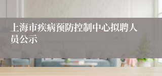 上海市疾病预防控制中心拟聘人员公示