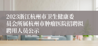 2023浙江杭州市卫生健康委员会所属杭州市肿瘤医院招聘拟聘用人员公示