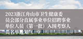 2023浙江舟山市卫生健康委员会部分直属事业单位招聘事业单位人员（第一批）入围考察人员名单通知（一）