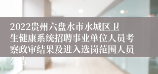 2022贵州六盘水市水城区卫生健康系统招聘事业单位人员考察政审结果及进入选岗范围人员公告