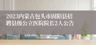 2023内蒙古包头市固阳县招聘县级公立医院院长2人公告