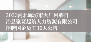 2023河北廊坊市大厂回族自治县聚贤起航人力资源有限公司招聘国企员工30人公告