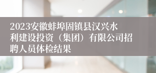 2023安徽蚌埠固镇县汉兴水利建设投资（集团）有限公司招聘人员体检结果