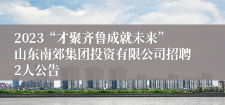 2023“才聚齐鲁成就未来”山东南郊集团投资有限公司招聘2人公告