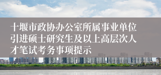 十堰市政协办公室所属事业单位引进硕士研究生及以上高层次人才笔试考务事项提示