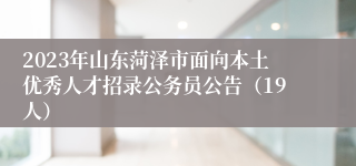 2023年山东菏泽市面向本土优秀人才招录公务员公告（19人）