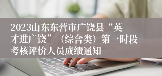 2023山东东营市广饶县“英才进广饶”（综合类）第一时段考核评价人员成绩通知