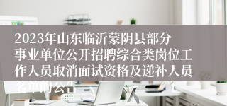 2023年山东临沂蒙阴县部分事业单位公开招聘综合类岗位工作人员取消面试资格及递补人员名单的公告