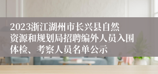 2023浙江湖州市长兴县自然资源和规划局招聘编外人员入围体检、考察人员名单公示