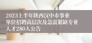 2023上半年陕西汉中市事业单位招聘高层次及急需紧缺专业人才280人公告