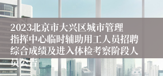 2023北京市大兴区城市管理指挥中心临时辅助用工人员招聘综合成绩及进入体检考察阶段人员公告