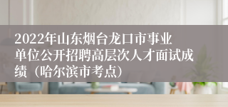 2022年山东烟台龙口市事业单位公开招聘高层次人才面试成绩（哈尔滨市考点） 