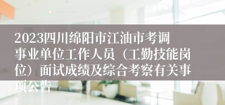 2023四川绵阳市江油市考调事业单位工作人员（工勤技能岗位）面试成绩及综合考察有关事项公告