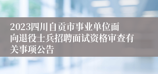 2023四川自贡市事业单位面向退役士兵招聘面试资格审查有关事项公告