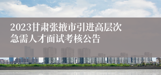 2023甘肃张掖市引进高层次急需人才面试考核公告