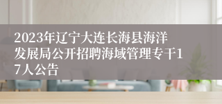 2023年辽宁大连长海县海洋发展局公开招聘海域管理专干17人公告