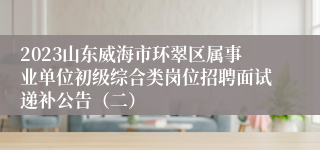 2023山东威海市环翠区属事业单位初级综合类岗位招聘面试递补公告（二）